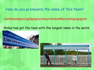 How do you pronounce the name of this town?
Llanfairpwllgwyngyllgogerychwyrndrobwllllantysiliogogogoch
Wales has got the town with the longest name in the world.
 