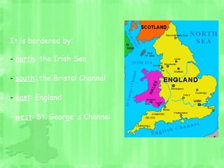 It is bordered by:
- north: the Irish Sea
- south: the Bristol Channel
- east: England
- west: St. George´s Channel
 