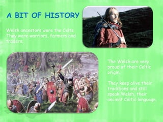 Welsh ancestors were the Celts.
They were warriors, farmers and
traders.
The Welsh are very
proud of their Celtic
origin.
They keep alive their
traditions and still
speak Welsh, their
ancient Celtic language.
A BIT OF HISTORY
 