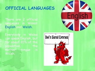 There are 2 official
languages in Wales:
English and Welsh.
Everybody in Wales
can speak English, but
for about 20% of the
population, the
mother tongue is
Welsh.
OFFICIAL LANGUAGES
 