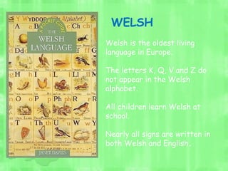Welsh is the oldest living
language in Europe.
The letters K, Q, V and Z do
not appear in the Welsh
alphabet.
All children learn Welsh at
school.
Nearly all signs are written in
both Welsh and English.
WELSH
 