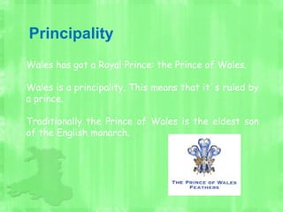 Principality
Wales has got a Royal Prince: the Prince of Wales.
Wales is a principality. This means that it´s ruled by
a prince.
Traditionally the Prince of Wales is the eldest son
of the English monarch.
 
