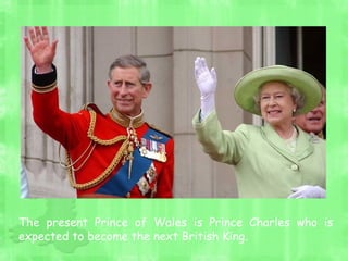 The present Prince of Wales is Prince Charles who is
expected to become the next British King.
 