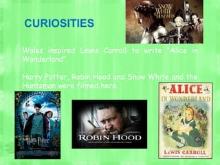 CURIOSITIES
Wales inspired Lewis Carroll to write “Alice in
Wonderland”.
Harry Potter, Robin Hood and Snow White and the
Huntsman were filmed here.
 