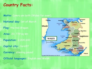 Country Facts:
Motto: Cymru am byth (Wales for ever).
National day: 1st of March
Flag: the red dragon
Area: 20, 779 sq km
Population: 3,004,600
Capital city: Cardiff
Currency: sterling pound
Official languages: English and Welsh
 