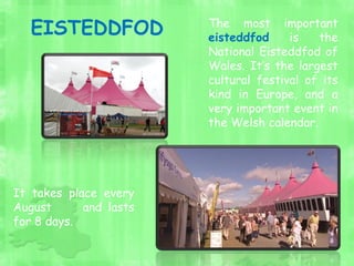 The most important
eisteddfod is the
National Eisteddfod of
Wales. It’s the largest
cultural festival of its
kind in Europe, and a
very important event in
the Welsh calendar.
It takes place every
August and lasts
for 8 days.
EISTEDDFOD
 
