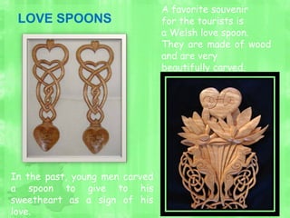 A favorite souvenir
for the tourists is
a Welsh love spoon.
They are made of wood
and are very
beautifully carved.
In the past, young men carved
a spoon to give to his
sweetheart as a sign of his
love.
LOVE SPOONS
 