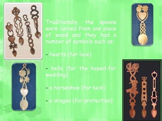 Traditionally, the spoons
were carved from one piece
of wood and they had a
number of symbols such as:
- hearts (for love)
- bells (for the hoped-for
wedding)
- a horseshoe (for luck)
- a dragon (for protection)
 