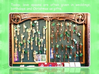 Today, love spoons are often given in weddings,
birthdays and Christmas as gifts.
 