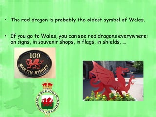 • The red dragon is probably the oldest symbol of Wales.
• If you go to Wales, you can see red dragons everywhere:
on signs, in souvenir shops, in flags, in shields, …
 