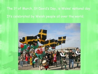 The 1st
of March, St David’s Day, is Wales’ national day.
It’s celebrated by Welsh people all over the world.
 