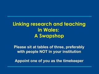 Linking research and teaching in Wales:  A Swapshop Please sit at tables of three, preferably with people NOT in your institution Appoint one of you as the timekeeper 