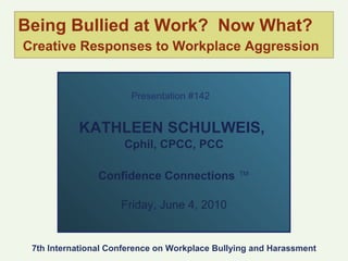 Being Bullied at Work?  Now What?   Creative Responses to Workplace Aggression Presentation #142   KATHLEEN SCHULWEIS,  Cphil, CPCC, PCC Confidence Connections  ™ Friday, June 4, 2010 7th International Conference on Workplace Bullying and Harassment 