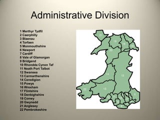 Administrative Division1 Merthyr Tydfil 2 Caerphilly 3 Blaenau4 Torfaen 5 Monmouthshire6 Newport7 Cardiff8 Vale of Glamorgan9 Bridgend10 Rhondda Cynon Taf 11 Neath Port Talbot12 Swansea13 Carmarthenshire14 Ceredigion15 Powys16 Wrexham17 Flintshire18 Denbighshire19 Conwy20 Gwynedd21 Anglesey22 Pembrokeshire