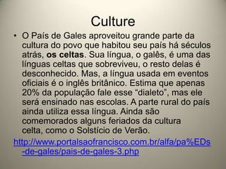 CultureO País de Gales aproveitou grande parte da cultura do povo que habitou seu país há séculos atrás, os celtas. Sua língua, o galês, é uma das línguas celtas que sobreviveu, o resto delas é desconhecido. Mas, a língua usada em eventos oficiais é o inglês britânico. Estima que apenas 20% da população fale esse “dialeto”, mas ele será ensinado nas escolas. A parte rural do país ainda utiliza essa língua. Ainda são comemorados alguns feriados da cultura celta, como o Solstício de Verão.http://www.portalsaofrancisco.com.br/alfa/pa%EDs-de-gales/pais-de-gales-3.php