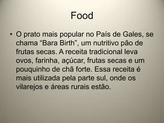 FoodO prato mais popular no País de Gales, se chama “Bara Birth”, um nutritivo pão de frutas secas. A receita tradicional leva ovos, farinha, açúcar, frutas secas e um pouquinho de chã forte. Essa receita é mais utilizada pela parte sul, onde os vilarejos e áreas rurais estão.