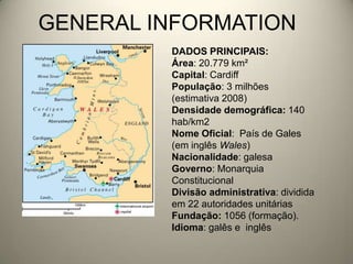 GENERAL INFORMATIONDADOS PRINCIPAIS:Área: 20.779 km²Capital: CardiffPopulação: 3 milhões (estimativa 2008)Densidade demográfica: 140 hab/km2Nome Oficial:  País de Gales (em inglês Wales)Nacionalidade: galesaGoverno: Monarquia ConstitucionalDivisão administrativa: dividida em 22 autoridades unitáriasFundação: 1056 (formação).Idioma: galês e  inglês