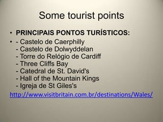 Some tourist pointsPRINCIPAIS PONTOS TURÍSTICOS:- Castelo de Caerphilly- Castelo de Dolwyddelan- Torre do Relógio de Cardiff- Three Cliffs Bay- Catedral de St. David's- Hall of the Mountain Kings- Igreja de St Giles'shttp://www.visitbritain.com.br/destinations/Wales/