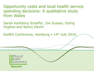 Sarah Karlsberg Schaffer, Jon Sussex, Dyfrig
Hughes and Nancy Devlin
EuHEA Conference, Hamburg • 14th July 2016
Opportunity costs and local health service
spending decisions: A qualitative study
from Wales
 