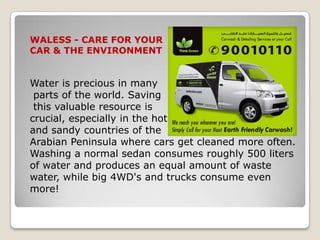 WALESS - CARE FOR YOUR
CAR & THE ENVIRONMENT


Water is precious in many
 parts of the world. Saving
 this valuable resource is
crucial, especially in the hot
and sandy countries of the
Arabian Peninsula where cars get cleaned more often.
Washing a normal sedan consumes roughly 500 liters
of water and produces an equal amount of waste
water, while big 4WD's and trucks consume even
more!
 