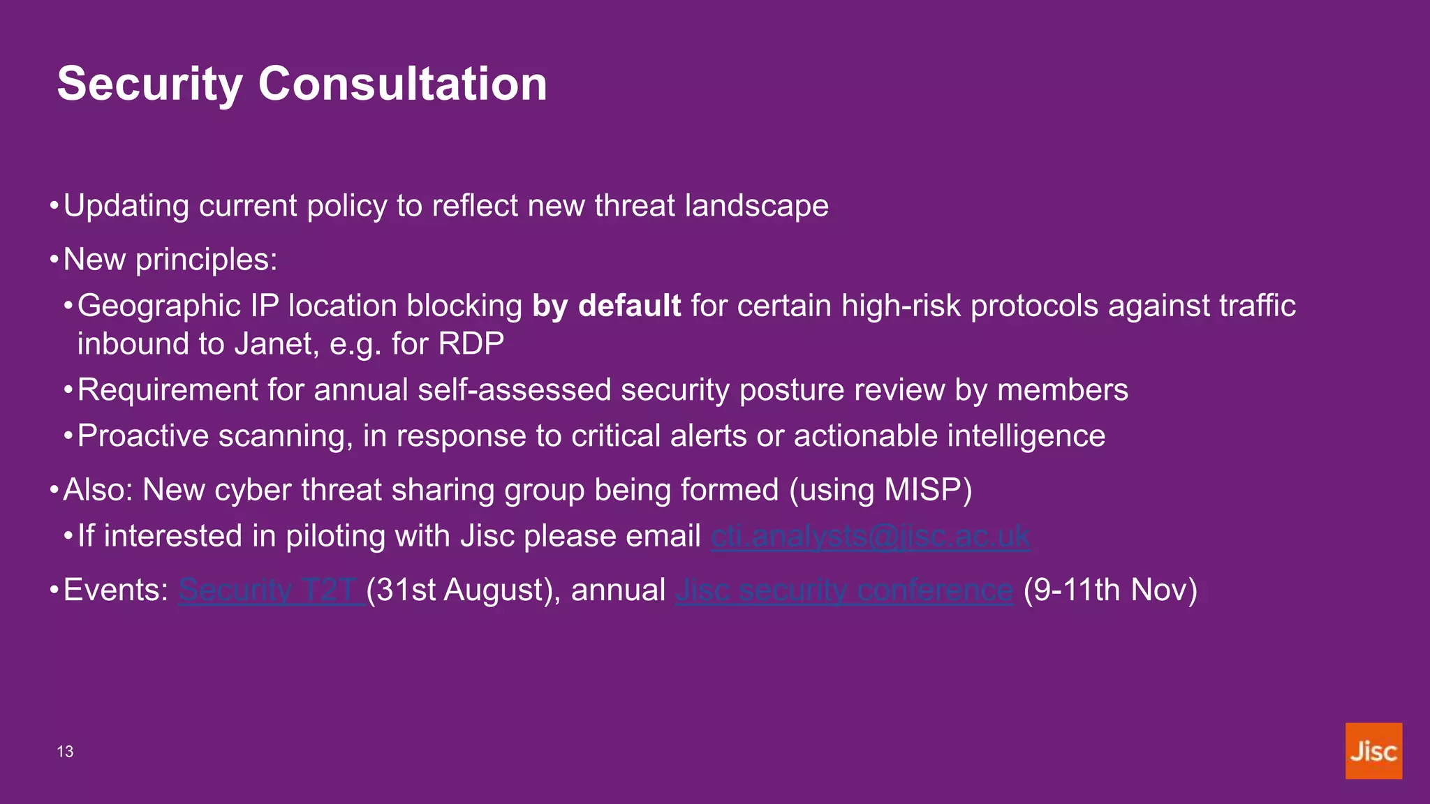Security Consultation
13
•Updating current policy to reflect new threat landscape
•New principles:
•Geographic IP location blocking by default for certain high-risk protocols against traffic
inbound to Janet, e.g. for RDP
•Requirement for annual self-assessed security posture review by members
•Proactive scanning, in response to critical alerts or actionable intelligence
•Also: New cyber threat sharing group being formed (using MISP)
•If interested in piloting with Jisc please email cti.analysts@jisc.ac.uk
•Events: Security T2T (31st August), annual Jisc security conference (9-11th Nov)
 