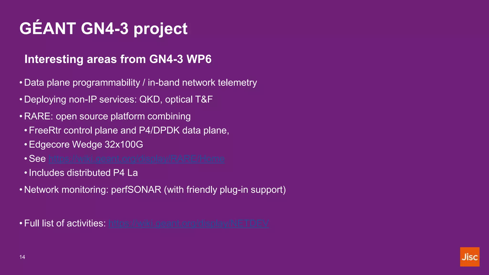 GÉANT GN4-3 project
14
Interesting areas from GN4-3 WP6
• Data plane programmability / in-band network telemetry
• Deploying non-IP services: QKD, optical T&F
• RARE: open source platform combining
• FreeRtr control plane and P4/DPDK data plane,
• Edgecore Wedge 32x100G
• See https://wiki.geant.org/display/RARE/Home
• Includes distributed P4 La
• Network monitoring: perfSONAR (with friendly plug-in support)
• Full list of activities: https://wiki.geant.org/display/NETDEV
 