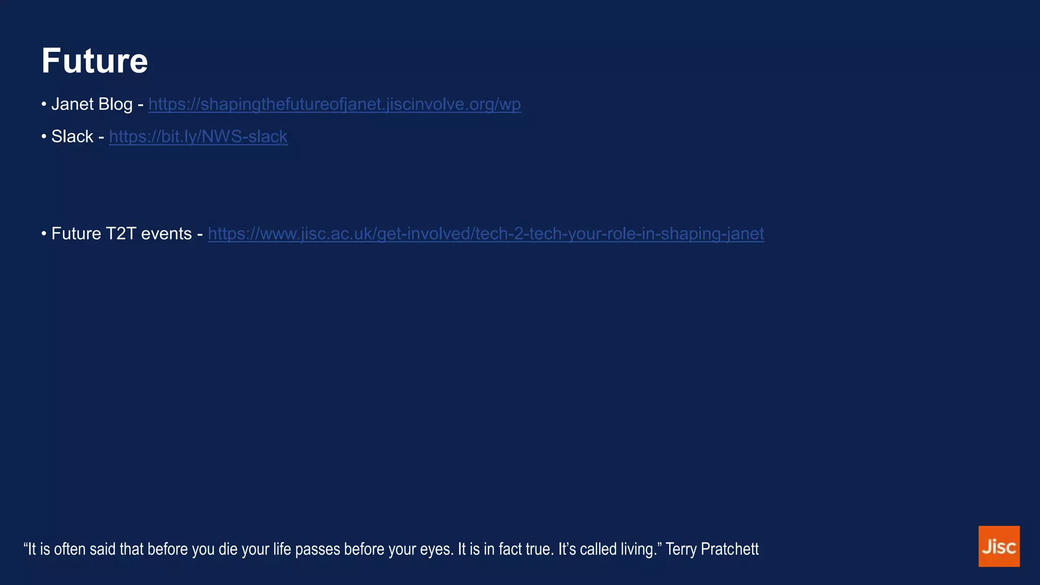 Future
• Janet Blog - https://shapingthefutureofjanet.jiscinvolve.org/wp
• Slack - https://bit.ly/NWS-slack
• Future T2T events - https://www.jisc.ac.uk/get-involved/tech-2-tech-your-role-in-shaping-janet
“It is often said that before you die your life passes before your eyes. It is in fact true. It’s called living.” Terry Pratchett
 