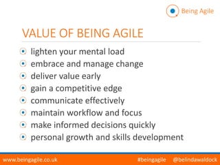 VALUE OF BEING AGILE
lighten your mental load
embrace and manage change
deliver value early
gain a competitive edge
communicate effectively
maintain workflow and focus
make informed decisions quickly
personal growth and skills development
Being Agile
www.beingagile.co.uk #beingagile @belindawaldock
 