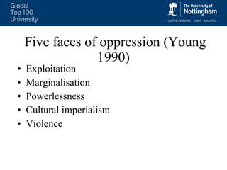 Five faces of oppression (Young 1990)  Exploitation Marginalisation Powerlessness Cultural imperialism Violence 