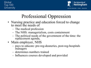 Professional Oppression Nursing practice and education forced to change to meet the needs of The medical profession  The NHS: managerialism, costs containment  The political needs of the government of the time: the replacement agenda,  Main employer, NHS  pays to educate: pre-reg-deaneries, post-reg-hospitals managers  determines numbers trained Influences courses developed and provided  