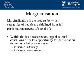 Marginalisation Marginalization is the process by which  categories of people are sidelined from full  participation aspects of social life Within the healthcare sector, organisational conditions offer less opportunity for participation in the knowledge economy e.g.  Insurance: indemnity Insurance: reimbursement 