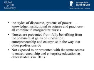the styles of discourse, systems of power-knowledge, institutional structures and practices- all combine to marginalize nurses Nurses are prevented from fully benefiting from the commercial gains of innovation, entrepreneurship and enterprise in the way that other professions do  Not exposed to or presented with the same access to entrepreneurship and enterprise education as other students in  HEIs 
