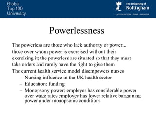 Powerlessness The powerless are those who lack authority or power... those over whom power is exercised without their  exercising it; the powerless are situated so that they must  take orders and rarely have the right to give them The current health service model disempowers nurses Nursing influence in the UK health sector Education: funding  Monopsony power: employer has considerable power over wage rates employee has lower relative bargaining power under monopsonic conditions 