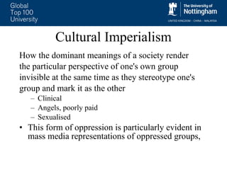 Cultural Imperialism How the dominant meanings of a society render  the particular perspective of one's own group  invisible at the same time as they stereotype one's  group and mark it as the other Clinical Angels, poorly paid  Sexualised  This form of oppression is particularly evident in mass media representations of oppressed groups,  