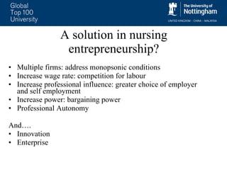 A solution in nursing entrepreneurship? Multiple firms: address monopsonic conditions Increase wage rate: competition for labour  Increase professional influence: greater choice of employer and self employment Increase power: bargaining power Professional Autonomy And…. Innovation Enterprise 