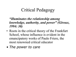 Critical Pedagogy “ illuminates the relationship among knowledge, authority, and power” (Giroux, 1994: 30) Roots in the critical theory of the Frankfurt School, whose influence is evident in the emancipatory works of Paulo Friere, the most renowned critical educator The power to care 