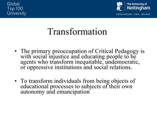 Transformation The primary preoccupation of Critical Pedagogy is with social injustice and educating people to be agents who transform inequitable, undemocratic, or oppressive institutions and social relations.  To transform individuals from being objects of educational processes to subjects of their own autonomy and emancipation 