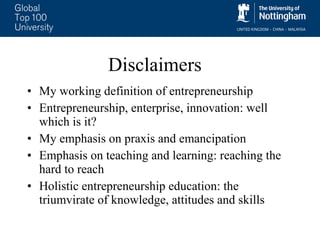 Disclaimers My working definition of entrepreneurship Entrepreneurship, enterprise, innovation: well which is it? My emphasis on praxis and emancipation Emphasis on teaching and learning: reaching the hard to reach  Holistic entrepreneurship education: the triumvirate of knowledge, attitudes and skills 