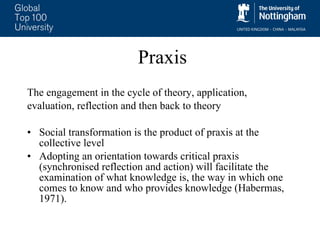 Praxis The engagement in the cycle of theory, application,  evaluation, reflection and then back to theory Social transformation is the product of praxis at the collective level Adopting an orientation towards critical praxis (synchronised reflection and action) will facilitate the examination of what knowledge is, the way in which one comes to know and who provides knowledge (Habermas, 1971). 