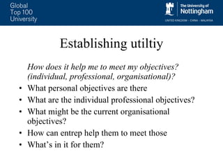 Establishing utiltiy How does it help me to meet my objectives? (individual, professional, organisational)? What personal objectives are there What are the individual professional objectives? What might be the current organisational objectives? How can entrep help them to meet those What’s in it for them? 