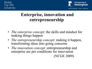 Enterprise, innovation and entrepreneurship The enterprise concept : the skills and mindset for making things happen The entrepreneurship concept : making it happen, transforming ideas into going concerns The innovation concept : entrepreneurship and enterprise are pre conditions for innovation  (NCGE 2009) 