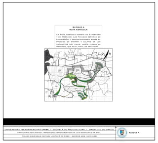 BLOQUE A
                                                   RUTA AGRÍCOLA

                                        La Ruta Agrícola consta de 6 paradas
                                        y un Mercado. Las paradas servirán de
                                        explicación y especificaciones sobre el
                                        proceso de siembra y cultivo de los
                                        productos del valle, hasta llegar al
                                        Mercado, que es el final de esta ruta.




UNIVERSIDAD IBEROAMERICANA UNIBE – ESCUELA DE ARQUITECTURA -         PROYECTO DE GRADO
         SANTUARIO ECOLÓGICO: “PROYECTO AGROTURÍSTICO EN LAS MONTAÑAS DE RD”             BLOQUE A
            YULIAN WALEWSKA ESPINAL JIMÉNEZ 09-0369 – ASESOR ARQ. AMIN ABEL
 