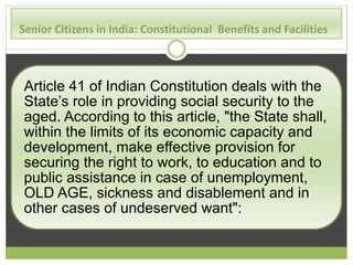 Senior Citizens in India: Constitutional Benefits and Facilities 
Article 41 of Indian Constitution deals with the 
State’s role in providing social security to the 
aged. According to this article, "the State shall, 
within the limits of its economic capacity and 
development, make effective provision for 
securing the right to work, to education and to 
public assistance in case of unemployment, 
OLD AGE, sickness and disablement and in 
other cases of undeserved want": 
 