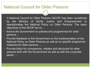 National Council for Older Persons 
A National Council for Older Persons (NCOP) has been constituted 
by the Ministry of Social Justice and Empowerment to 
operationalise the National Policy on Older Persons. The basic 
objectives of the NCOP are to… 
 Advice the Government on policies and programmes for older 
persons…. 
 Provide feedback to the Government on the implementation of the 
National Policy on Older Persons as well as on specific programme 
initiatives for older persons…. 
 Provide lobby for concessions, rebates and discounts for older 
persons both with the Government as well as with the corporate 
sector …. 
 