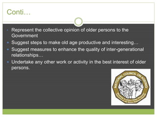 Conti… 
• Represent the collective opinion of older persons to the 
Government 
 Suggest steps to make old age productive and interesting… 
 Suggest measures to enhance the quality of inter-generational 
relationships… 
 Undertake any other work or activity in the best interest of older 
persons. 
 