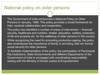 National policy on older persons 
 The Government of India announced a National Policy on Older 
Persons in January, 1999. This policy provides a broad framework for 
inter- sectoral collaboration and cooperation. 
 The policy has identified a number of areas of intervention -- financial 
security, healthcare and nutrition, shelter, education, welfare, protection 
of life and property etc. for the wellbeing of older persons in the country. 
 While recognizing the need for promoting productive ageing, the policy 
also emphasizes the importance of family in providing vital non formal 
social security for older persons. 
 To facilitate implementation of the policy, the participation of Panchayati 
Raj Institutions, State Governments and different Departments of the 
Government of India is envisaged with coordinating responsibility 
resting with the Ministry of Social Justice & Empowerment. 
 