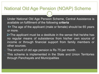 National Old Age Pension (NOAP) Scheme 
o Under National Old Age Pension Scheme, Central Assistance is 
available on fulfillment of the following criteria 
1> The age of the applicant (male or female) should be 65 years 
or more. 
2>The applicant must be a destitute in the sense that he/she has 
no regular means of subsistence from his/her own source of 
income or through financial support from family members or 
other sources. 
o The amount of old age pension is Rs 75 per month. 
o This scheme is implemented in the State and Union Territories 
through Panchayats and Municipalities 
 