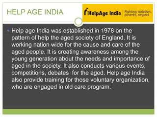 HELP AGE INDIA 
 Help age India was established in 1978 on the 
pattern of help the aged society of England. It is 
working nation wide for the cause and care of the 
aged people. It is creating awareness among the 
young generation about the needs and importance of 
aged in the society. It also conducts various events, 
competitions, debates for the aged. Help age India 
also provide training for those voluntary organization, 
who are engaged in old care program. 
 