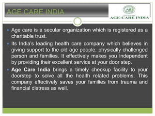 AGE CARE INDIA 
 Age care is a secular organization which is registered as a 
charitable trust. 
 Its India’s leading health care company which believes in 
giving support to the old age people, physically challenged 
person and families. It effectively makes you independent 
by providing their excellent service at your door step. 
 Age Care India brings a timely checkup facility to your 
doorstep to solve all the health related problems. This 
company effectively saves your families from trauma and 
financial distress as well. 
 