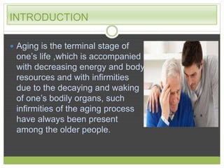 INTRODUCTION 
 Aging is the terminal stage of 
one’s life ,which is accompanied 
with decreasing energy and body 
resources and with infirmities 
due to the decaying and waking 
of one’s bodily organs, such 
infirmities of the aging process 
have always been present 
among the older people. 
 